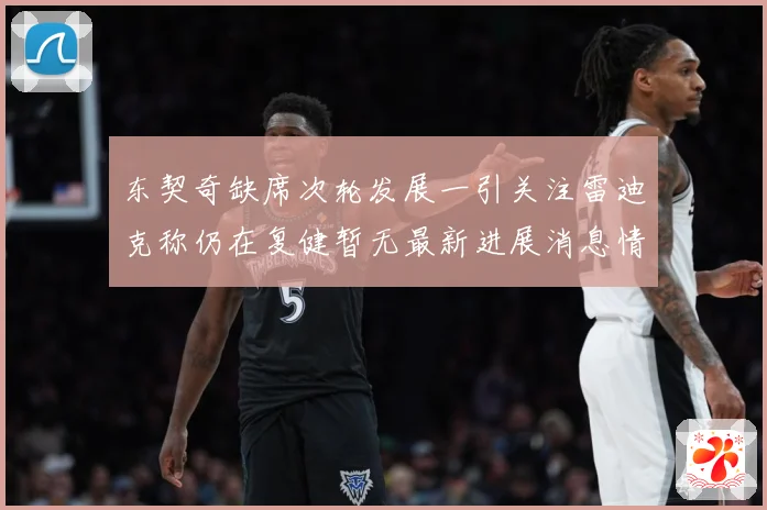 东契奇缺席次轮发展一引关注雷迪克称仍在复健暂无最新进展消息情况成长观察：最新赛事动态与深度分析
