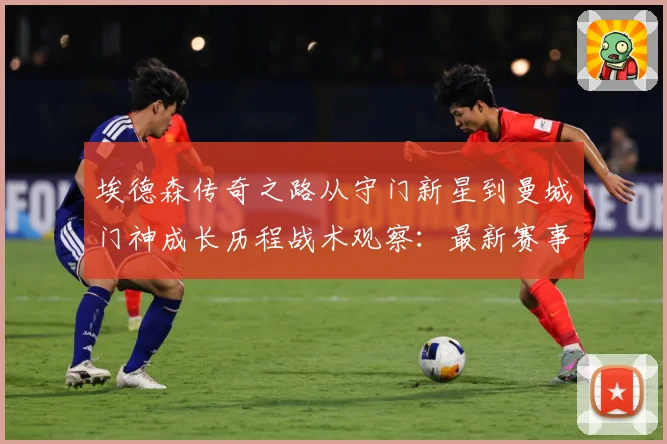 埃德森传奇之路从守门新星到曼城门神成长历程战术观察：最新赛事动态与深度分析