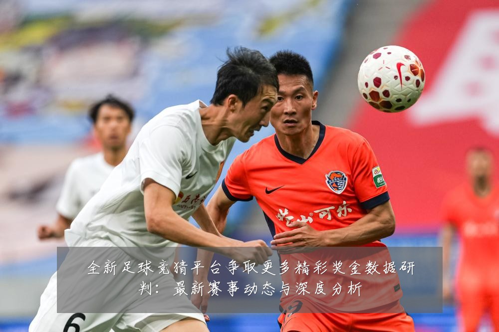 全新足球竞猜平台争取更多精彩奖金数据研判:最新赛事动态与深度分析
