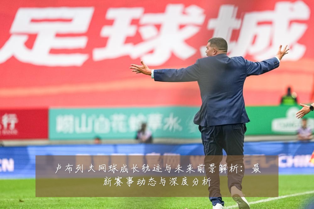 卢布列夫网球成长轨迹与未来前景解析：最新赛事动态与深度分析