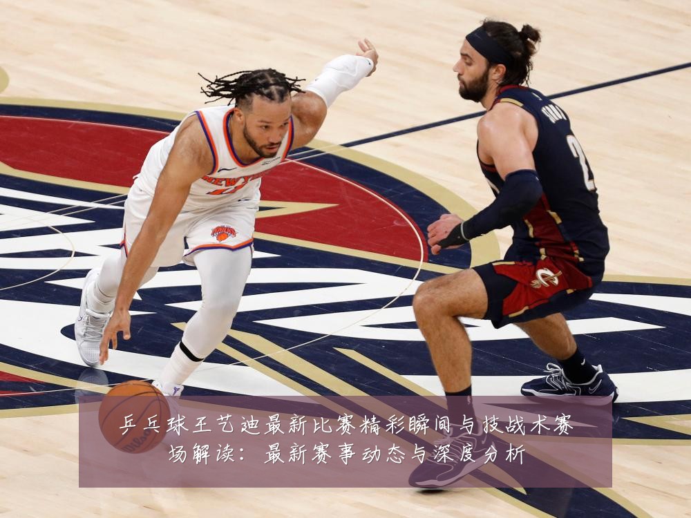 乒乓球王艺迪最新比赛精彩瞬间与技战术赛场解读：最新赛事动态与深度分析