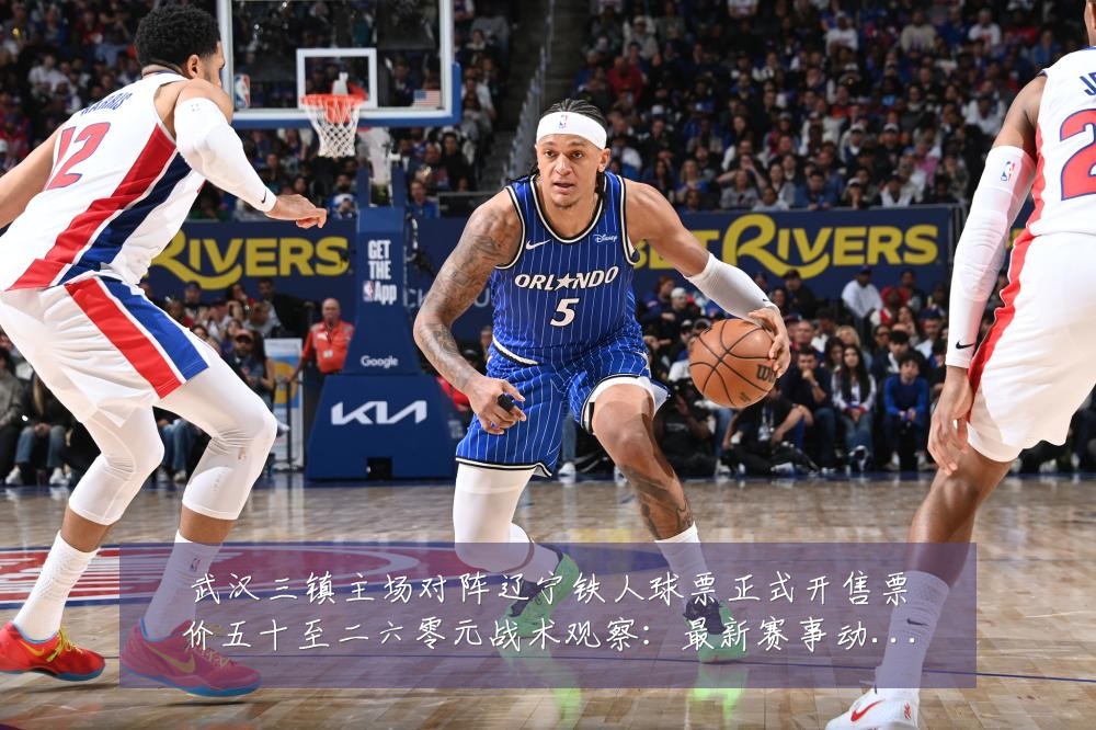 武汉三镇主场对阵辽宁铁人球票正式开售票价五十至二六零元战术观察:最新赛事动态与深度分析